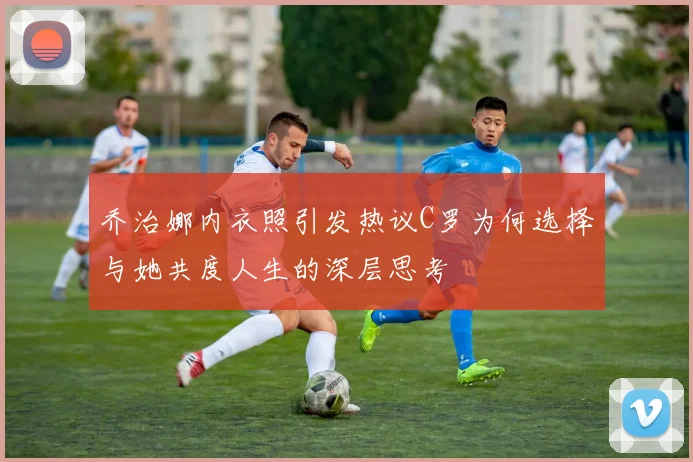 乔治娜内衣照引发热议C罗为何选择与她共度人生的深层思考