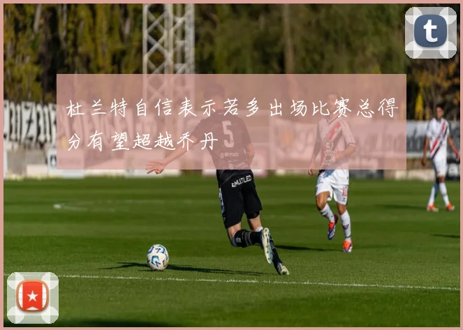 杜兰特自信表示若多出场比赛总得分有望超越乔丹