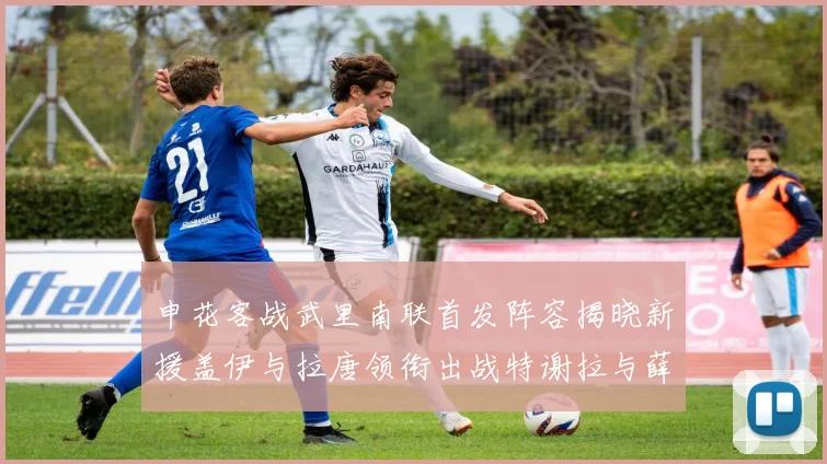 申花客战武里南联首发阵容揭晓新援盖伊与拉唐领衔出战特谢拉与薛庆浩同场竞技