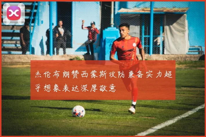 杰伦布朗赞西蒙斯攻防兼备实力超乎想象表达深厚敬意