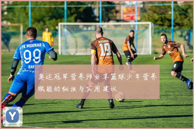 奥运冠军营养师分享篮球少年营养赋能的秘诀与实用建议