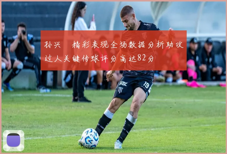 孙兴慜精彩表现全场数据分析助攻过人关键传球评分高达82分