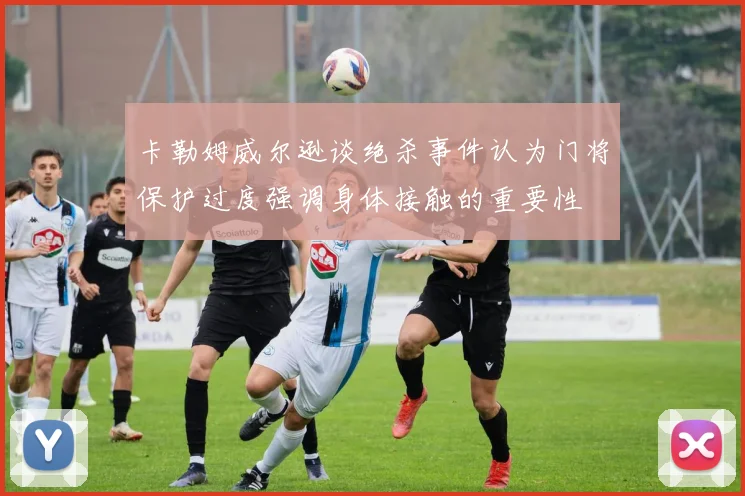 卡勒姆威尔逊谈绝杀事件认为门将保护过度强调身体接触的重要性
