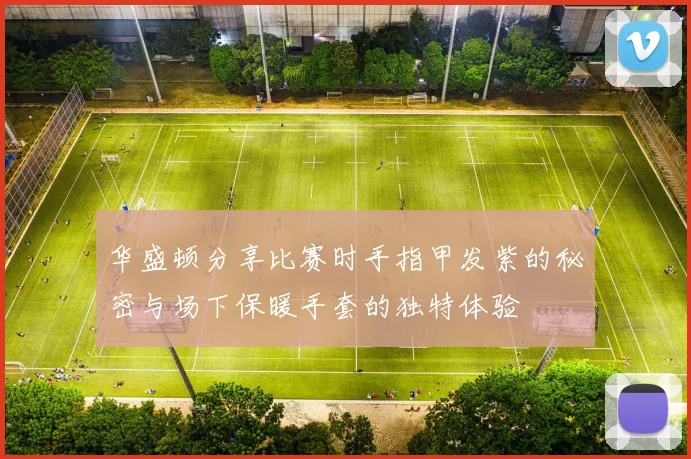 华盛顿分享比赛时手指甲发紫的秘密与场下保暖手套的独特体验
