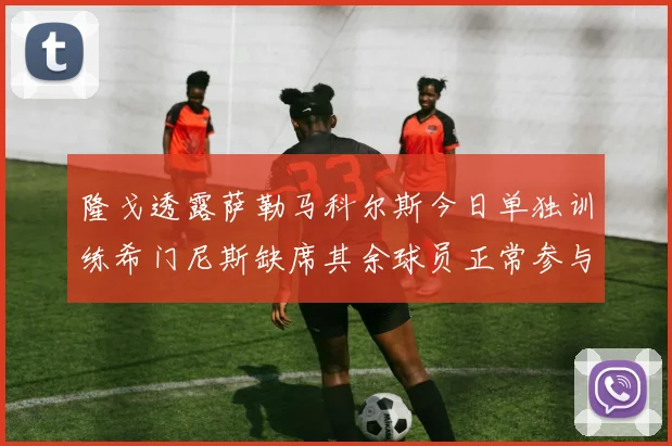 隆戈透露萨勒马科尔斯今日单独训练希门尼斯缺席其余球员正常参与训练