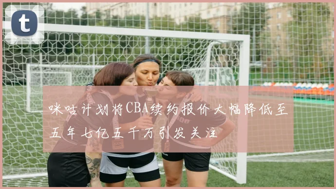 咪咕计划将CBA续约报价大幅降低至五年七亿五千万引发关注