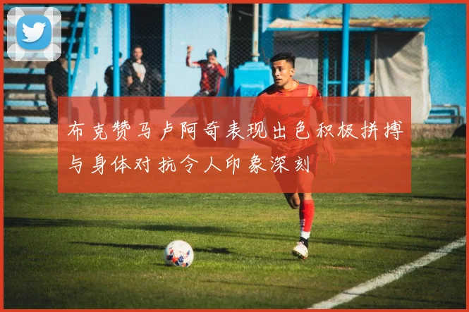 布克赞马卢阿奇表现出色积极拼搏与身体对抗令人印象深刻